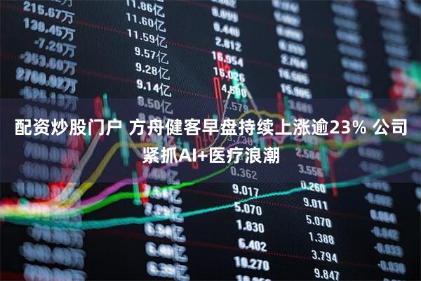 配资炒股门户 方舟健客早盘持续上涨逾23% 公司紧抓AI+医疗浪潮
