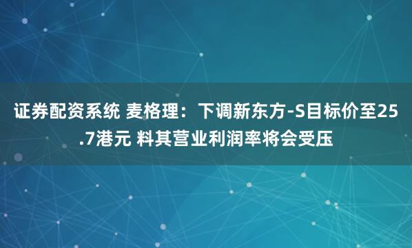 证券配资系统 麦格理：下调新东方-S目标价至25.7港元 料其营业利润率将会受压