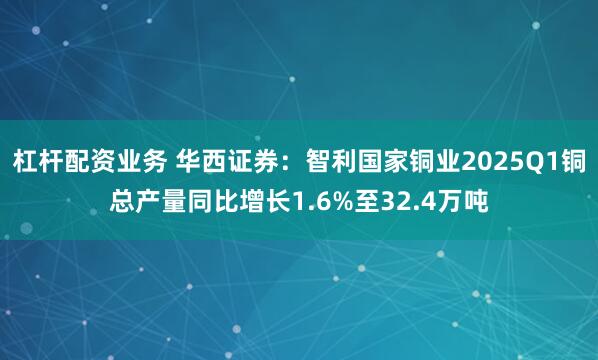 杠杆配资业务 华西证券：智利国家铜业2025Q1铜总产量同比增长1.6%至32.4万吨