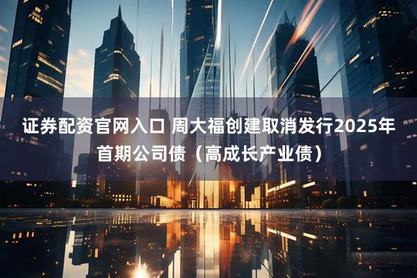 证券配资官网入口 周大福创建取消发行2025年首期公司债（高成长产业债）
