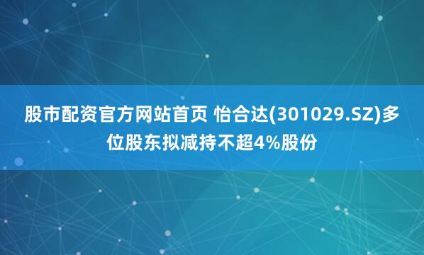 股市配资官方网站首页 怡合达(301029.SZ)多位股东拟减持不超4%股份