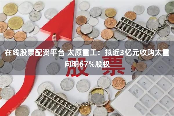 在线股票配资平台 太原重工：拟近3亿元收购太重向明67%股权
