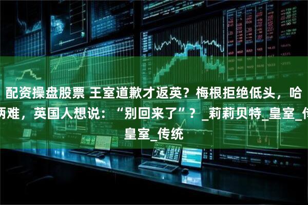 配资操盘股票 王室道歉才返英？梅根拒绝低头，哈里两难，英国人想说：“别回来了”？_莉莉贝特_皇室_传统