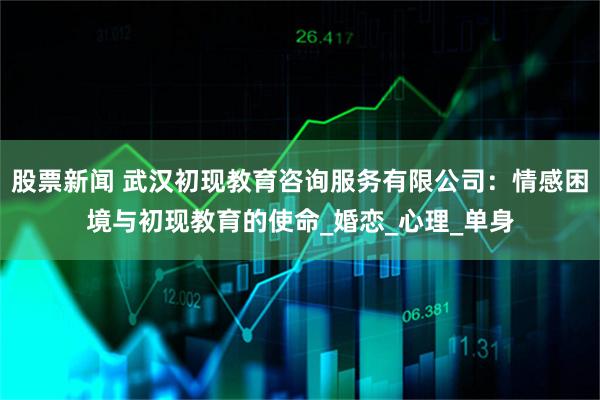 股票新闻 武汉初现教育咨询服务有限公司：情感困境与初现教育的使命_婚恋_心理_单身