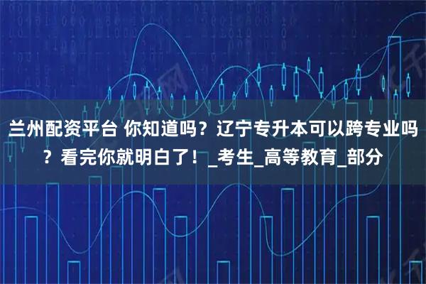 兰州配资平台 你知道吗？辽宁专升本可以跨专业吗？看完你就明白了！_考生_高等教育_部分