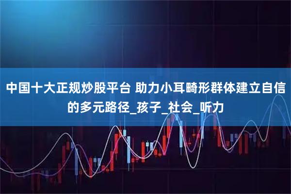 中国十大正规炒股平台 助力小耳畸形群体建立自信的多元路径_孩子_社会_听力
