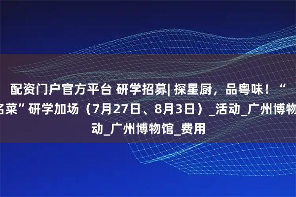 配资门户官方平台 研学招募| 探星厨，品粤味！“消失的名菜”研学加场（7月27日、8月3日）_活动_广州博物馆_费用