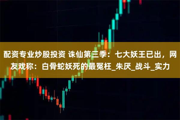 配资专业炒股投资 诛仙第三季：七大妖王已出，网友戏称：白骨蛇妖死的最冤枉_朱厌_战斗_实力