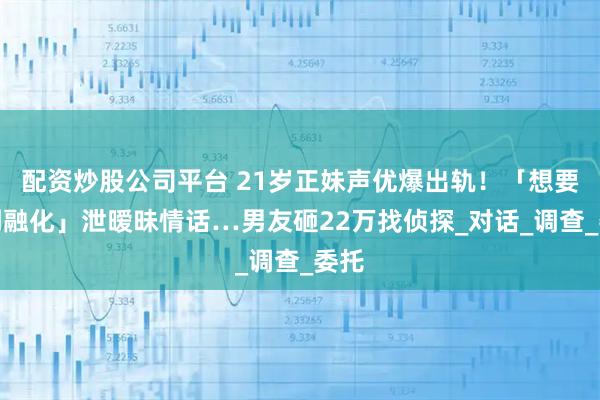 配资炒股公司平台 21岁正妹声优爆出轨！「想要亲到融化」泄暧昧情话…男友砸22万找侦探_对话_调查_委托