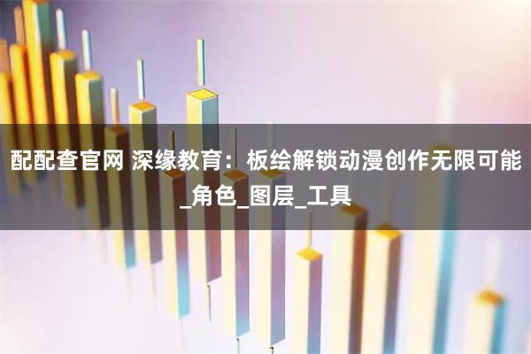 配配查官网 深缘教育：板绘解锁动漫创作无限可能_角色_图层_工具