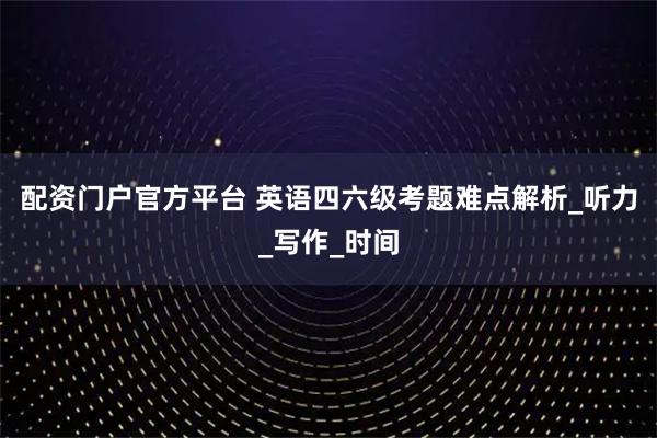 配资门户官方平台 英语四六级考题难点解析_听力_写作_时间