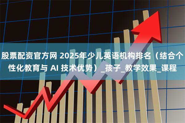 股票配资官方网 2025年少儿英语机构排名（结合个性化教育与 AI 技术优势）_孩子_教学效果_课程
