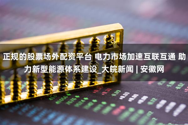 正规的股票场外配资平台 电力市场加速互联互通 助力新型能源体系建设_大皖新闻 | 安徽网
