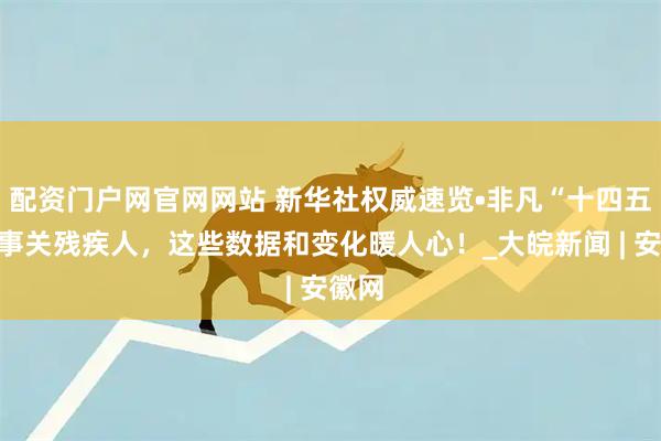 配资门户网官网网站 新华社权威速览•非凡“十四五”｜事关残疾人，这些数据和变化暖人心！_大皖新闻 | 安徽网