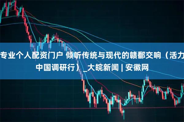 专业个人配资门户 倾听传统与现代的赣鄱交响（活力中国调研行）_大皖新闻 | 安徽网