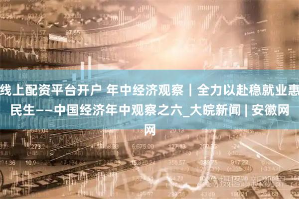 线上配资平台开户 年中经济观察｜全力以赴稳就业惠民生——中国经济年中观察之六_大皖新闻 | 安徽网
