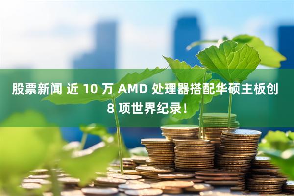 股票新闻 近 10 万 AMD 处理器搭配华硕主板创 8 项世界纪录！