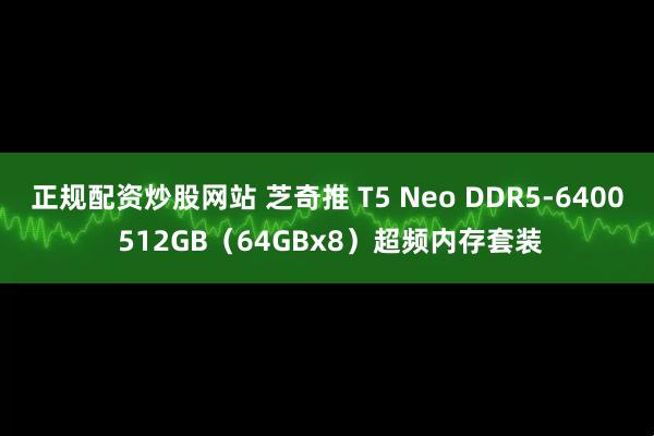 正规配资炒股网站 芝奇推 T5 Neo DDR5-6400 512GB（64GBx8）超频内存套装