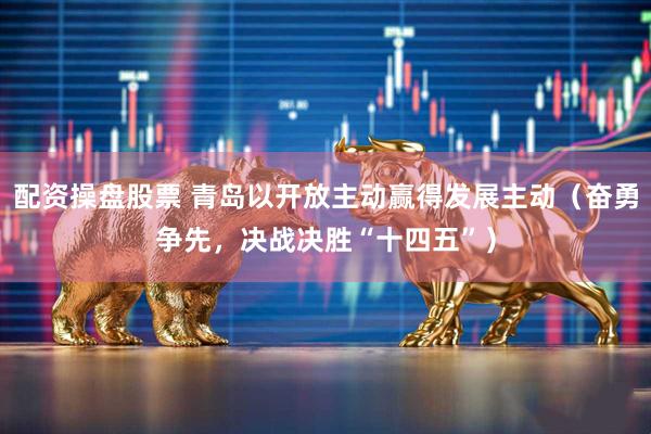 配资操盘股票 青岛以开放主动赢得发展主动（奋勇争先，决战决胜“十四五”）