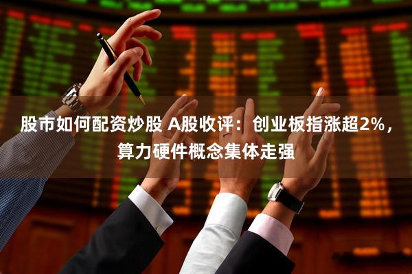 股市如何配资炒股 A股收评：创业板指涨超2%，算力硬件概念集体走强