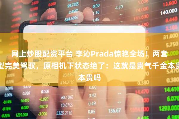 网上炒股配资平台 李沁Prada惊艳全场！两套造型完美驾驭，原相机下状态绝了：这就是贵气千金本贵吗